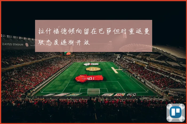 拉什福德倾向留在巴萨但对重返曼联态度逐渐开放